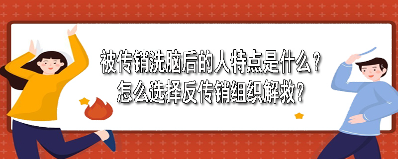 被传销洗脑后的人特点是什么？怎么选择反传销组织解救？