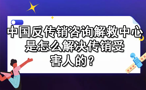 中国反传销咨询解救中心是怎么解决传销受害人的？